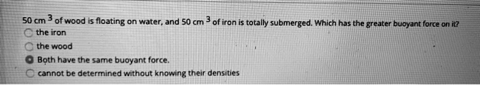 50 cm³ of wood is floating on water, and 50 cm³ of iron is totally submerged. Which has the greater buoyant force on it?
the iron
the wood
Both have the same buoyant force.
cannot be determined without knowing their densities