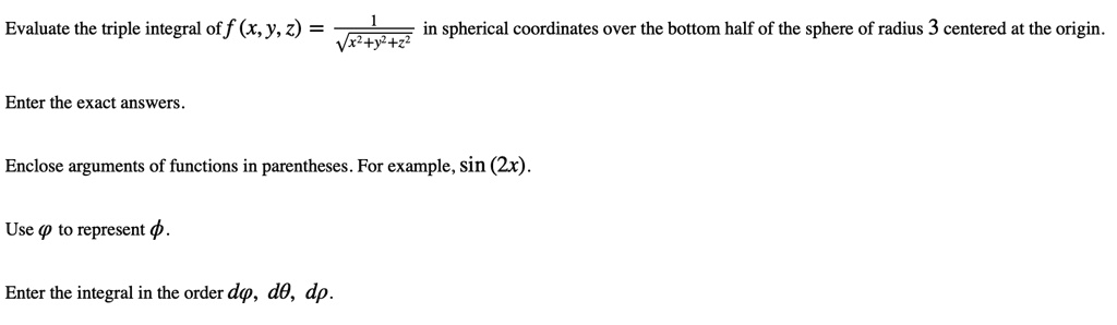 Evaluate the triple integral of f (x, y, z) = 1 / sqrt(x^2+y^2+z^2) in spherical coordinates over the bottom half of the sphere of radius 3 centered at the origin. Enter the exact answers. Enclose arguments of functions in parentheses. For example, sin (2x). Use phi to represent phi. Enter the integral in the order dphi, dtheta, drho.
