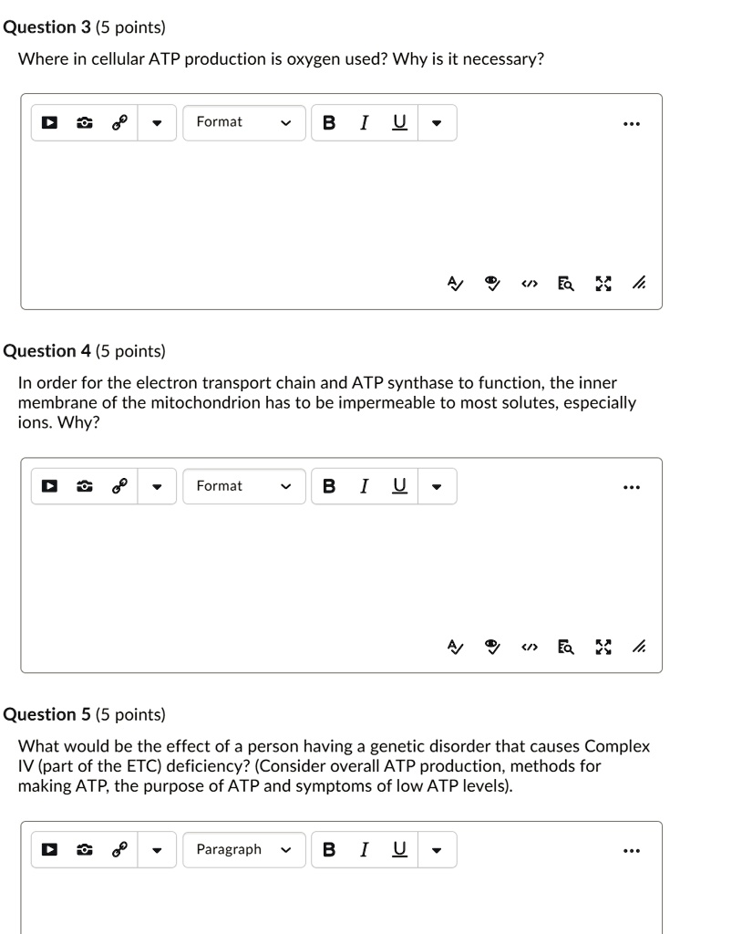 Question 3 (5 points)
Where in cellular ATP production is oxygen used? Why is it necessary?

Question 4 (5 points)
In order for the electron transport chain and ATP synthase to function, the inner membrane of the mitochondrion has to be impermeable to most solutes, especially ions. Why?

Question 5 (5 points)
What would be the effect of a person having a genetic disorder that causes Complex IV (part of the ETC) deficiency? (Consider overall ATP production, methods for making ATP, the purpose of ATP and symptoms of low ATP levels).