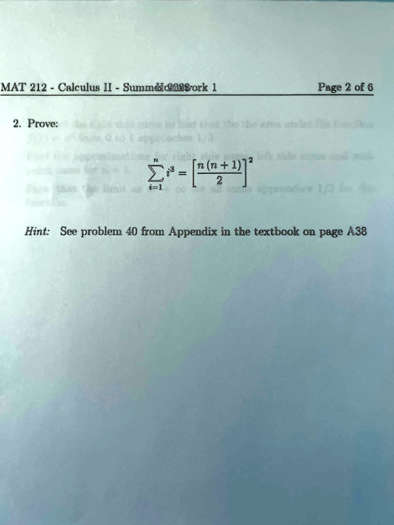 MAT 212 - Calculus II - Summer 2023 work 1                                                              Page 2 of 6
2. Prove: ∑i=1^n i^3 = [ (n(n+1))/(2)]^2
Hint: See problem 40 from Appendix in the textbook on page A38