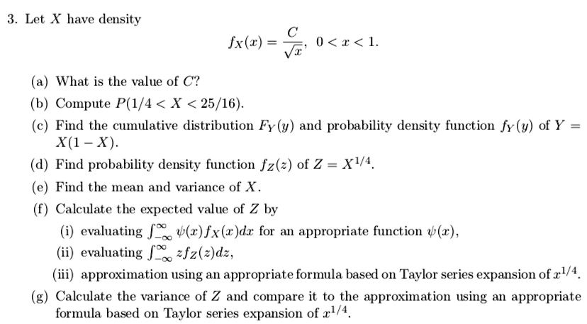 3. Let X have density
fX(x) = C/sqrt(x), 0 < x < 1.
(a) What is the value of C?
(b) Compute P(1/4 < X < 25/16).
(c) Find the cumulative distribution FY(y) and probability density function fY(y) of Y = X(1 - X).
(d) Find probability density function fZ(z) of Z = X^1/4.
(e) Find the mean and variance of X.
(f) Calculate the expected value of Z by
(i) evaluating integral from -infinity to infinity psi(x)fX(x)dx for an appropriate function psi(x),
(ii) evaluating integral from -infinity to infinity zfZ(z)dz,
(iii) approximation using an appropriate formula based on Taylor series expansion of x^1/4.
(g) Calculate the variance of Z and compare it to the approximation using an appropriate formula based on Taylor series expansion of x^1/4.