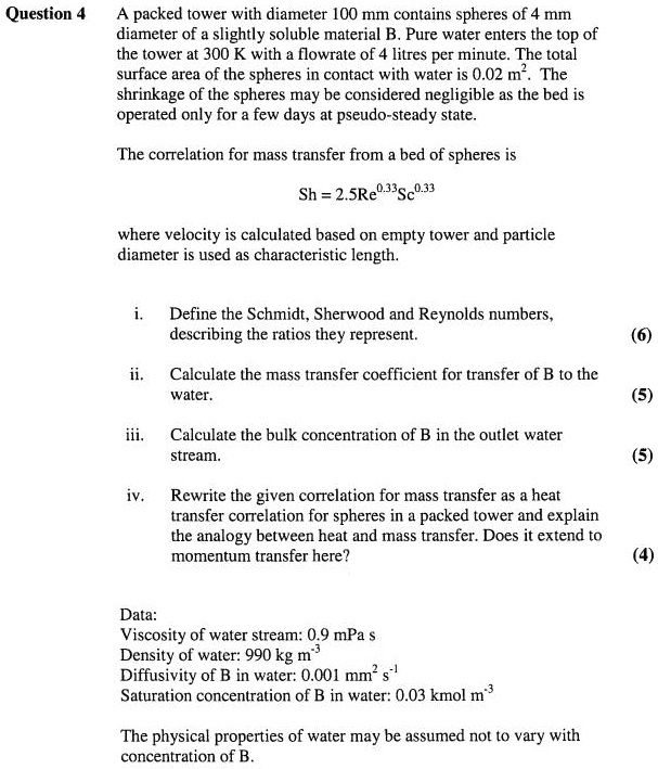 Question 4
A packed tower with diameter 100 mm contains spheres of 4 mm
diameter of a slightly soluble material B. Pure water enters the top of
the tower at 300 K with a flowrate of 4 litres per minute. The total
surface area of the spheres in contact with water is 0.02 m². The
shrinkage of the spheres may be considered negligible as the bed is
operated only for a few days at pseudo-steady state.
The correlation for mass transfer from a bed of spheres is
Sh = 2.5 Re^0.33Sc^0.33
where velocity is calculated based on empty tower and particle
diameter is used as characteristic length.
i.
Define the Schmidt, Sherwood and Reynolds numbers,
describing the ratios they represent.
(6)
ii.
Calculate the mass transfer coefficient for transfer of B to the
water.
(5)
iii.
Calculate the bulk concentration of B in the outlet water
stream.
(5)
iv.
Rewrite the given correlation for mass transfer as a heat
transfer correlation for spheres in a packed tower and explain
the analogy between heat and mass transfer. Does it extend to
momentum transfer here?
(4)
Data:
Viscosity of water stream: 0.9 mPa s
Density of water: 990 kg m³
Diffusivity of B in water: 0.001 mm² s?¹
Saturation concentration of B in water: 0.03 kmol m?³
The physical properties of water may be assumed not to vary with
concentration of B.