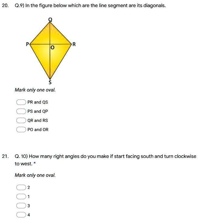 20. Q.9) In the figure below which are the line segment are its diagonals.
P
R
O
S
Mark only one oval.
PR and QS
PS and QP
QR and RS
PO and OR
21. Q. 10) How many right angles do you make if start facing south and turn clockwise
to west.
Mark only one oval.
2
1
3
4