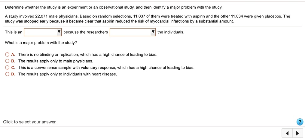 Determine whether the study is an experiment or an observational study, and then identify a major problem with the study.
A study involved 22,071 male physicians. Based on random selections, 11,037 of them were treated with aspirin and the other 11,034 were given placebos. The study was stopped early because it became clear that aspirin reduced the risk of myocardial infarctions by a substantial amount.
This is an because the researchers the individuals.
What is a major problem with the study?
A. There is no blinding or replication, which has a high chance of leading to bias.
B. The results apply only to male physicians.
C. This is a convenience sample with voluntary response, which has a high chance of leading to bias.
D. The results apply only to individuals with heart disease.
Click to select your answer.