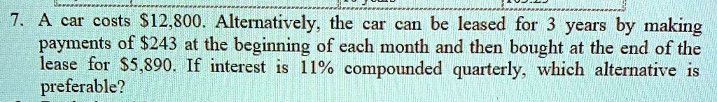 7. A car costs 12,800. Alternatively, the car can be leased for 3 years by making payments of243 at the beginning of each month and then bought at the end of the lease for 5,890. If interest is 11% compounded quarterly, which alternative is preferable?