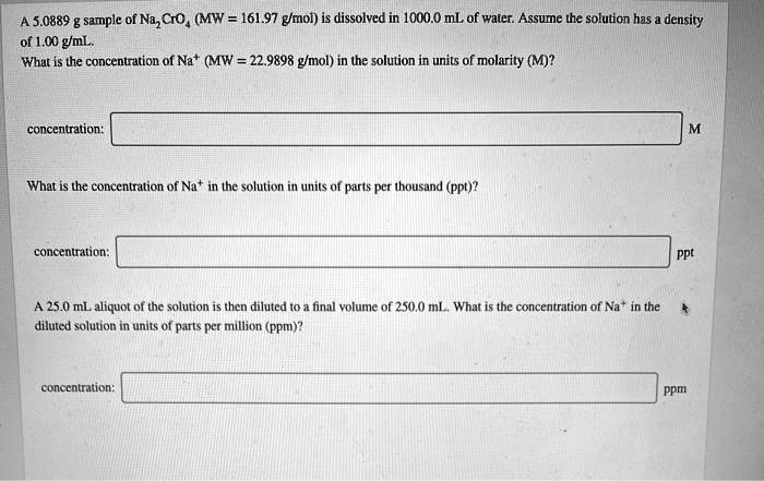 A 5.0889 g sample of Na2CrO4 (MW = 161.97 g/mol) is dissolved in 1000.0 mL of water. Assume the solution has a density
of 1.00 g/mL.
What is the concentration of Na+ (MW = 22.9898 g/mol) in the solution in units of molarity (M)?

concentration: [ ] M

What is the concentration of Na+ in the solution in units of parts per thousand (ppt)?

concentration: [ ] ppt

A 25.0 mL aliquot of the solution is then diluted to a final volume of 250.0 mL. What is the concentration of Na+ in the
diluted solution in units of parts per million (ppm)?

concentration: [ ] ppm