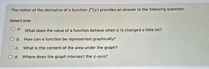 The notion of the derivative of a function f'(x) provides an answer to the following question:
Select one:
a. What does the value of a function behave when x is changed a little bit?
b. How can a function be represented graphically?
c. What is the content of the area under the graph?
d. Where does the graph intersect the x-axis?