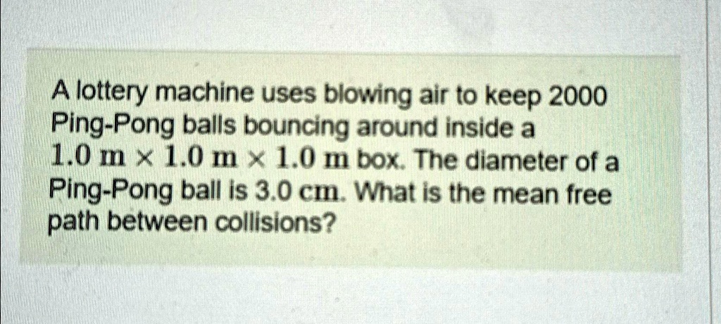 A lottery machine uses blowing air to keep 2000 Ping-Pong balls bouncing around inside a 1.0 m ×1.0 m ×1.0 m box. The diameter of a Ping-Pong ball is 3.0 cm. What is the mean free path between collisions?
