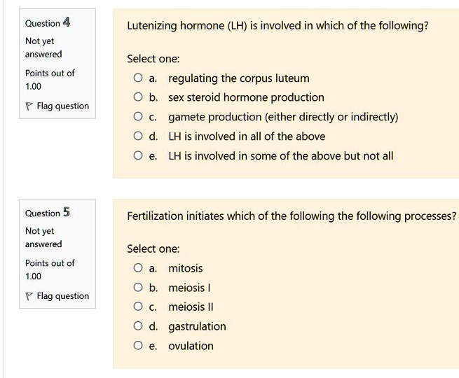 Question 4
Not yet
answered
Lutenizing hormone (LH) is involved in which of the following?
Select one:
Points out of
? a. regulating the corpus luteum
1.00
? b. sex steroid hormone production
Flag question
? c. gamete production (either directly or indirectly)
? d. LH is involved in all of the above
? e. LH is involved in some of the above but not all
Question 5
Fertilization initiates which of the following the following processes?
Not yet
answered
Select one:
Points out of
? a. mitosis
1.00
? b. meiosis I
Flag question
? c. meiosis II
? d. gastrulation
? e. ovulation
