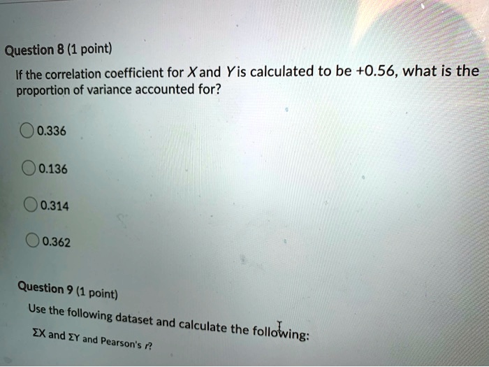 If the correlation coefficient for X and Y is calculated to be +0.56, what is the
proportion of variance accounted for?

0.336
0.136
0.314
0.362

Use the following dataset and calculate the following:

?X and ?Y and Pearson's r?