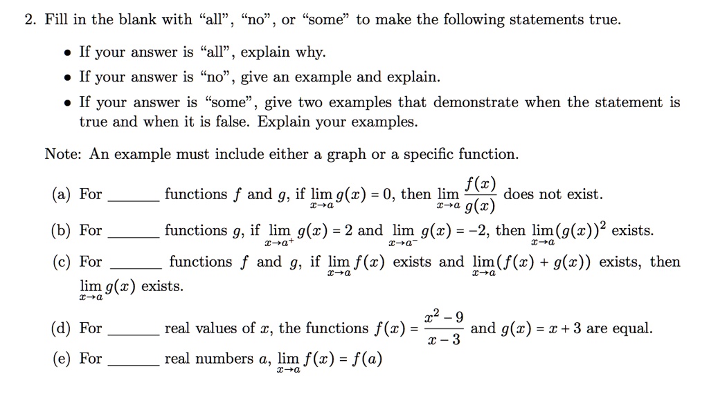2. Fill in the blank with "all", "no", or "some" to make the following statements true.
• If your answer is "all", explain why.
• If your answer is "no", give an example and explain.
• If your answer is "some", give two examples that demonstrate when the statement is true and when it is false. Explain your examples.
Note: An example must include either a graph or a specific function.
(a) For  functions f and g, if limx?a g(x) = 0, then limx?a f(x)/g(x) does not exist.
(b) For  functions g, if limx?a^+ g(x) = 2 and limx?a^- g(x) = -2, then limx?a (g(x))^2 exists.
(c) For  functions f and g, if limx?a f(x) exists and limx?a (f(x) + g(x)) exists, then limx?a g(x) exists.
(d) For  real values of x, the functions f(x) = (x^2 - 9)/(x - 3) and g(x) = x + 3 are equal.
(e) For  real numbers a, limx?a f(x) = f(a)