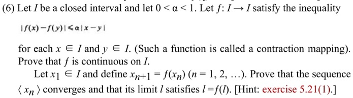 Let I be a closed interval and let 0 < a < 1. Let f: I ? I satisfy the inequality
|f(x) - f(y)| ? a|x - y|
for each x ? I and y ? I. (Such a function is called a contraction mapping.) Prove that f is continuous on I.
Let x1 ? I and define xn+1 = f(xn) (n = 1, 2, …). Prove that the sequence ?xn? converges and that its limit l satisfies l = f(l). [Hint: exercise 5.21(1).]