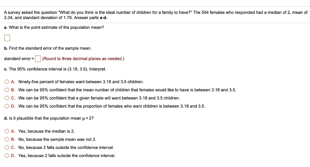 A survey asked the question "What do you think is the ideal number of children for a family to have?" The 504 females who responded had a median of 2, mean of 3.34, and standard deviation of 1.79. Answer parts a-d.
a. What is the point estimate of the population mean?
b. Find the standard error of the sample mean.
standard error = (Round to three decimal places as needed.)
c. The 95% confidence interval is (3.18, 3.5). Interpret.
A. Ninety-five percent of females want between 3.18 and 3.5 children.
B. We can be 95% confident that the mean number of children that females would like to have is between 3.18 and 3.5.
C. We can be 95% confident that a given female will want between 3.18 and 3.5 children.
D. We can be 95% confident that the proportion of females who want children is between 3.18 and 3.5.
d. Is it plausible that the population mean ? = 2?
A. Yes, because the median is 2.
B. No, because the sample mean was not 2.
C. No, because 2 falls outside the confidence interval.
D. Yes, because 2 falls outside the confidence interval.