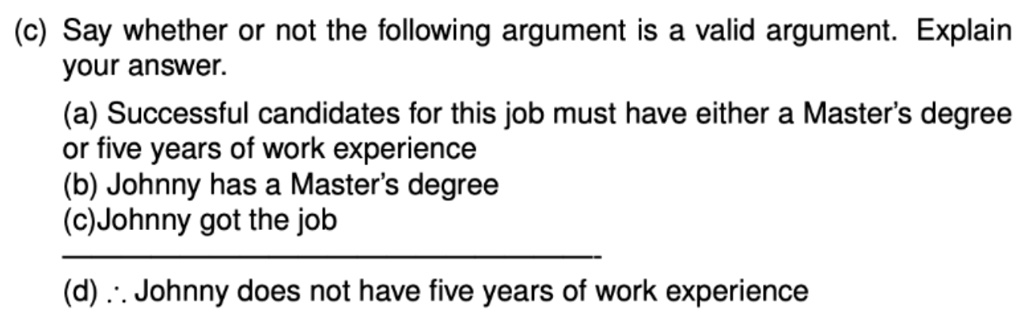 (c) Say whether or not the following argument is a valid argument. Explain your answer.
(a) Successful candidates for this job must have either a Master's degree or five years of work experience
(b) Johnny has a Master's degree
(c)Johnny got the job
(d) ? Johnny does not have five years of work experience