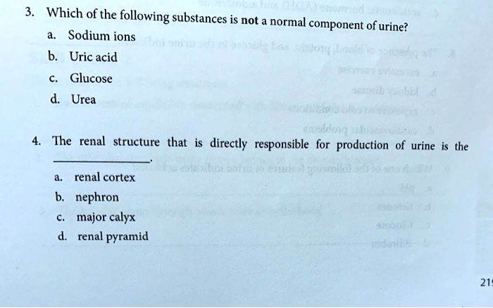 3. Which of the following substances is not a normal component of urine?
a. Sodium ions
b. Uric acid
c. Glucose
d. Urea

4. The renal structure that is directly responsible for production of urine is the .
a. renal cortex
b. nephron
c. major calyx
d. renal pyramid