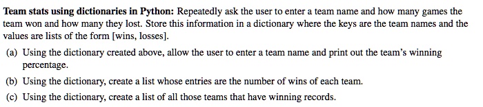 Team stats using dictionaries in Python: Repeatedly ask the user to enter a team name and how many games the
team won and how many they lost. Store this information in a dictionary where the keys are the team names and the
values are lists of the form [wins, losses].
(a) Using the dictionary created above, allow the user to enter a team name and print out the team's winning
percentage.
(b) Using the dictionary, create a list whose entries are the number of wins of each team.
(c) Using the dictionary, create a list of all those teams that have winning records.