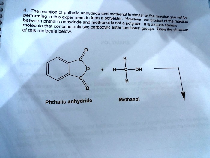 4. The reaction of phthalic anhydride and methanol is similar to the reaction you will be performing in this experiment to form a polyester. However, the product of the reaction between phthalic anhydride and methanol is not a polymer. It is a much smaller molecule that contains only two carboxylic ester functional groups. Draw the structure of this molecule below.

Phthalic anhydride
Methanol