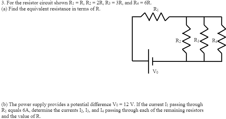 3. For the resistor circuit shown R1 = R, R2 = 2R, R3 = 3R, and R4 = 6R.
(a) Find the equivalent resistance in terms of R.
R1
R2 R3 R4
V0
(b) The power supply provides a potential difference V0 = 12 V. If the current I1 passing through R1 equals 6A, determine the currents I2, I3, and I4 passing through each of the remaining resistors and the value of R.