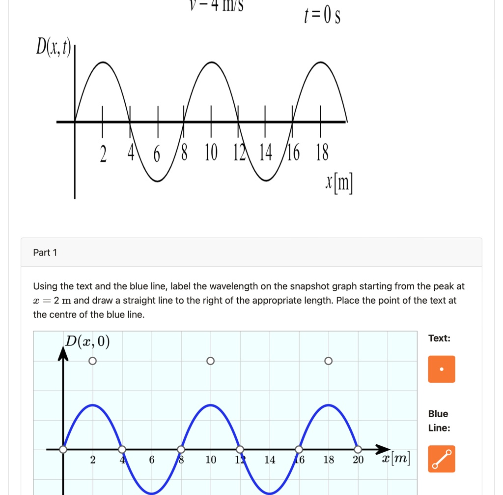 v=4 m/s
t=0s
D(x, t)
Part 1
2 4 6 8 10 12 14 16 18
x[m]
Using the text and the blue line, label the wavelength on the snapshot graph starting from the peak at
x = 2 m and draw a straight line to the right of the appropriate length. Place the point of the text at
the centre of the blue line.
D(x, 0)
Text:
2 4 6 8 10 12 14 16 18 20
x[m]
Blue
Line: