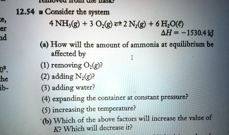 12.54 Consider the system
4 NH3(g) + 3 O2(g) ? 2 N2(g) + 6 H2O(l)
?H = -1530.4 kJ
(a) How will the amount of ammonia at equilibrium be affected by
(1) removing O2(g)?
(2) adding N2(g)?
(3) adding water?
(4) expanding the container at constant pressure?
(5) increasing the temperature?
(b) Which of the above factors will increase the value of K? Which will decrease it?