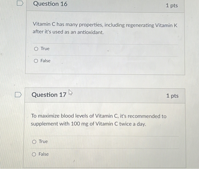 Question 16
1 pts
Vitamin C has many properties, including regenerating Vitamin K after it's used as an antioxidant.
True
False
Question 17
1 pts
To maximize blood levels of Vitamin C, it's recommended to supplement with 100 mg of Vitamin C twice a day.
True
False