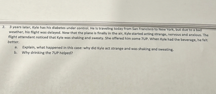 2. 3 years later, Kyle has his diabetes under control. He is traveling today from San Francisco to New York, but due to a bad weather, his flight was delayed. Now that the plane is finally in the air, Kyle started acting strange, nervous and anxious. The flight attendant noticed that Kyle was shaking and sweaty. She offered him some 7UP. When Kyle had the beverage, he felt better.
a. Explain, what happened in this case: why did Kyle act strange and was shaking and sweating.
b. Why drinking the 7UP helped?