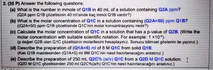 2. (35 P) Answer the following questions:
(a) What is the number in mmole of Q1B in 40 mL of a solution containing Q2A ppm?
(Q2A ppm Q1B çözeltisinin 40 ml'sinde kaç mmol Q1B vard?r?)
(b) What is the molar concentration of Q1C in a solution containing (Q2Ax50) ppm Q1B?
((Q2A×50) ppm Q1B çözeltisinde Q1C'nin molar konsantrasyonu nedir?)
(c) Calculate the molar concentration of Q1C in a solution that has a p-value of Q2B. (Write the
molar concentration with suitable scientific notation. For example: 1 x10??).
(p de?eri Q2B olan Q1C çözeltisinin molaritesini hesaplay?n?z. Sonucu bilimsel gösterim ile yaz?n?z.)
(d) Describe the preparation of (Q1A×5) ml of 8 M Q1C from solid Q1B.
(Kat? Q1B maddesinden (Q1A×5) ml 8M Q1C'nin nas?l haz?rlanaca??n? anlat?n?z.)
(e) Describe the preparation of 250 mL Q2C% (w/v) Q1C from a Q2D M Q1C solution. I
(Q2D M Q1C çözeltisinden 250 ml Q2C%(a/h) Q1C'nin nas?l haz?rlanaca??n? anlat?n?z.)