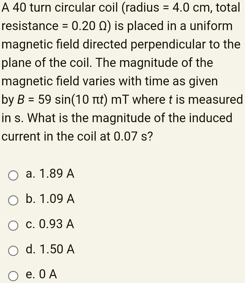 A 40 turn circular coil (radius = 4.0 cm, total resistance = 0.20 ?) is placed in a uniform magnetic field directed perpendicular to the plane of the coil. The magnitude of the magnetic field varies with time as given by B = 59 sin(10 ?t) mT where t is measured in s. What is the magnitude of the induced current in the coil at 0.07 s?

a. 1.89 A
b. 1.09 A
c. 0.93 A
d. 1.50 A
e. 0 A