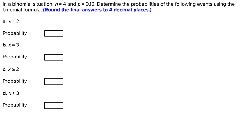 In a binomial situation, n = 4 and p = 0.10. Determine the probabilities of the following events using the binomial formula. (Round the final answers to 4 decimal places.)
a. x = 2
Probability
b. x = 3
Probability
c. x ? 2
Probability
d. x < 3
Probability
