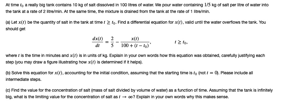 At time t0 a really big tank contains 10 kg of salt dissolved in 100 litres of water. We pour water containing 1/5 kg of salt per litre of water into the tank at a rate of 2 litre/min. At the same time, the mixture is drained from the tank at the rate of 1 litre/min.

(a) Let x(t) be the quantity of salt in the tank at time t ? t0. Find a differential equation for x(t), valid until the water overflows the tank. You should get

dx(t)/dt = 2/5 - x(t)/(100 + (t - t0)), t ? t0,

where t is the time in minutes and x(t) is in units of kg. Explain in your own words how this equation was obtained, carefully justifying each step (you may draw a figure illustrating how x(t) is determined if it helps).

(b) Solve this equation for x(t), accounting for the initial condition, assuming that the starting time is t0 (not t = 0). Please include all intermediate steps.

(c) Find the value for the concentration of salt (mass of salt divided by volume of water) as a function of time. Assuming that the tank is infinitely big, what is the limiting value for the concentration of salt as t ? ?? Explain in your own words why this makes sense.