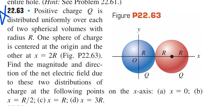 entire hole. (Hint: See Problem 22.61.)
22.63 - Positive charge Q is distributed uniformly over each of two spherical volumes with radius R. One sphere of charge is centered at the origin and the other at x=2 R (Fig. P22.63). Find the magnitude and direction of the net electric field due to these two distributions of

Figure P22.63 charge at the following points on the x-axis: (a) x=0; (b) x=R / 2; (c) x=R; (d) x=3 R.