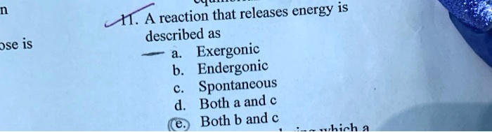 11. A reaction that releases energy is described as
a. Exergonic
b. Endergonic
c. Spontaneous
d. Both a and c
e. Both b and c