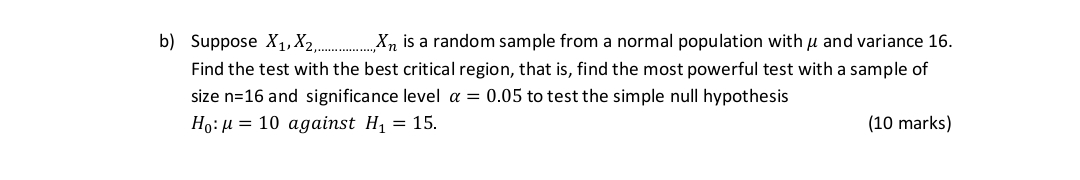 b) Suppose X1, X2,..........., Xn is a random sample from a normal population with ? and variance 16.
Find the test with the best critical region, that is, find the most powerful test with a sample of size n=16 and significance level ? = 0.05 to test the simple null hypothesis
H0: ? = 10 against H1 = 15.
