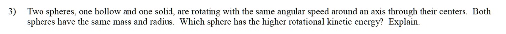 Two spheres, one hollow and one solid, are rotating with the same angular speed around an axis through their centers. Both spheres have the same mass and radius. Which sphere has the higher rotational kinetic energy? Explain.