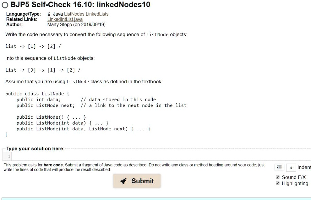 OBJP5 Self-Check 16.10: linkedNodes10
Language/Type:
Related Links:
Author:
Java ListNodes LinkedLists
LinkedIntList.java
Marty Stepp (on 2019/09/19)
Write the code necessary to convert the following sequence of ListNode objects:
list -> [1] -> [2] /
Into this sequence of ListNode objects:
list -> [3] -> [1] -> [2] /
Assume that you are using ListNode class as defined in the textbook:
public class ListNode 
public int data;
// data stored in this node
public ListNode next; // a link to the next node in the list
public ListNode()  ... 
public ListNode (int data)  ... 
public ListNode (int data, ListNode next)  ... 

Type your solution here:
1
This problem asks for bare code. Submit a fragment of Java code as described. Do not write any class or method heading around your code; just
write the lines of code that will produce the result described.
Submit
4
Indent
Sound F/X
Highlighting