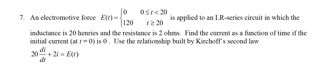 7. An electromotive force E(t) = 0 0 ? t < 20, 120 t ? 20 is applied to an LR-series circuit in which the inductance is 20 henries and the resistance is 2 ohms. Find the current as a function of time if the initial current (at t = 0) is 0 . Use the relationship built by Kirchhoff's second law 20 di/dt + 2i = E(t)