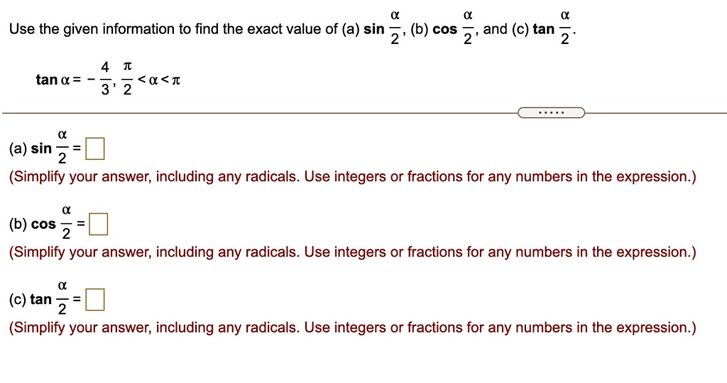 Use the given information to find the exact value of (a) sin fracalpha2, (b) cos fracalpha2, and (c) an fracalpha2.
an alpha = -frac43, fracpi2 < alpha < pi
(a) sin fracalpha2 = square
(Simplify your answer, including any radicals. Use integers or fractions for any numbers in the expression.)
(b) cos fracalpha2 = square
(Simplify your answer, including any radicals. Use integers or fractions for any numbers in the expression.)
(c) an fracalpha2 = square
(Simplify your answer, including any radicals. Use integers or fractions for any numbers in the expression.)