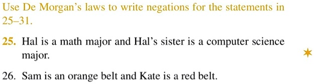 Use De Morgan's laws to write negations for the statements in
25-31.
25. Hal is a math major and Hal's sister is a computer science
major.
26. Sam is an orange belt and Kate is a red belt.