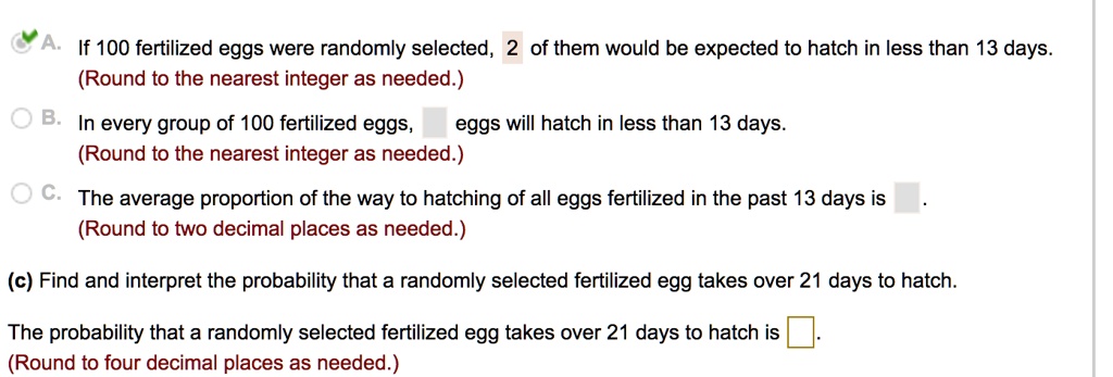 A. If 100 fertilized eggs were randomly selected, 2 of them would be expected to hatch in less than 13 days.
(Round to the nearest integer as needed.)
B. In every group of 100 fertilized eggs, eggs will hatch in less than 13 days.
(Round to the nearest integer as needed.)
C. The average proportion of the way to hatching of all eggs fertilized in the past 13 days is .
(Round to two decimal places as needed.)
(c) Find and interpret the probability that a randomly selected fertilized egg takes over 21 days to hatch.
The probability that a randomly selected fertilized egg takes over 21 days to hatch is .
(Round to four decimal places as needed.)
