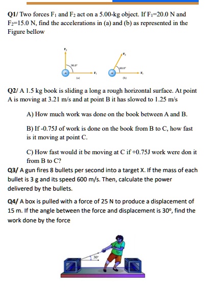 Q1/Two forces F1 and F2 act on a 5.00-kg object. If F1=20.0 N and
F2=15.0 N, find the accelerations in (a) and (b) as represented in the
Figure bellow
(a)
F2
F1
Q2/A 1.5 kg book is sliding a long a rough horizontal surface. At point
A is moving at 3.21 m/s and at point B it has slowed to 1.25 m/s
A) How much work was done on the book between A and B.
B) If -0.75J of work is done on the book from B to C, how fast
is it moving at point C.
C) How fast would it be moving at C if +0.75J work were don it
from B to C?
Q3/ A gun fires 8 bullets per second into a target X. If the mass of each
bullet is 3 g and its speed 600 m/s. Then, calculate the power
delivered by the bullets.
Q4/ A box is pulled with a force of 25 N to produce a displacement of
15 m. If the angle between the force and displacement is 30°, find the
work done by the force
30°