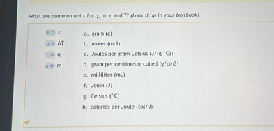 What are common units for q, m, c and T? (Look it up in your textbook)
h C a. gram (g)
g ?T b. moles (mol)
f q c. Joules per gram Celsius (J/(g °C))
a m d. gram per centimeter cubed (g/cm3)
e. milliliter (mL)
f. Joule (J)
g. Celsius (°C)
h. calories per Joule (cal/J)