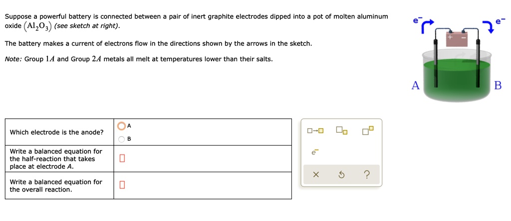 Suppose a powerful battery is connected between a pair of inert graphite electrodes dipped into a pot of molten aluminum oxide (Al2O3) (see sketch at right).
The battery makes a current of electrons flow in the directions shown by the arrows in the sketch.
Note: Group 1A and Group 2A metals all melt at temperatures lower than their salts.
Which electrode is the anode?
A
B
Write a balanced equation for the half-reaction that takes place at electrode A.
Write a balanced equation for the overall reaction.