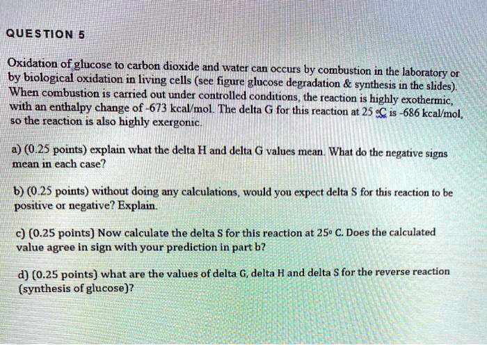 QUESTION 5

Oxidation of glucose to carbon dioxide and water can occurs by combustion in the laboratory or by biological oxidation in living cells (see figure glucose degradation     synthesis in the slides). When combustion is carried out under controlled conditions, the reaction is highly exothermic, with an enthalpy change of -673 kcal/mol. The delta G for this reaction at 25 °C is -686 kcal/mol, so the reaction is also highly exergonic.

a) (0.25 points) explain what the delta H and delta G values mean. What do the negative signs mean in each case?

b) (0.25 points) without doing any calculations, would you expect delta S for this reaction to be positive or negative? Explain.

c) (0.25 points) Now calculate the delta S for this reaction at 25° C. Does the calculated value agree in sign with your prediction in part b?

d) (0.25 points) what are the values of delta G, delta H and delta S for the reverse reaction (synthesis of glucose)?