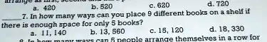a. 420 b. 520 c. 620 d. 720
7. In how many ways can you place 9 different books on a shelf if there is enough space for only 5 books?
a. 11, 140 b. 13, 560 c. 15, 120 d. 18, 330
8. In how many ways can 5 people arrange themselves in a row for