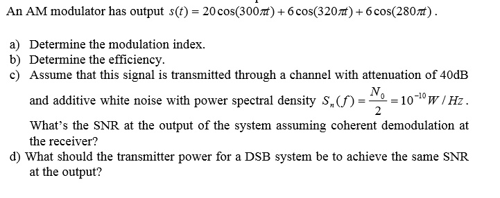 An AM modulator has output s(t) = 20 cos(300?t) + 6 cos(320?t) + 6 cos(280?t).
a) Determine the modulation index.
b) Determine the efficiency.
c) Assume that this signal is transmitted through a channel with attenuation of 40 dB and additive white noise with power spectral density Sn(f) = N0/2 = 10^-10 W/Hz.
What's the SNR at the output of the system assuming coherent demodulation at the receiver?
d) What should the transmitter power for a DSB system be to achieve the same SNR at the output?