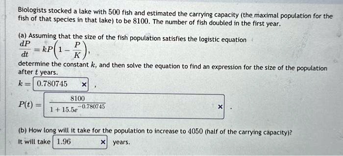 Biologists stocked a lake with 500 fish and estimated the carrying capacity (the maximal population for the fish of that species in that lake) to be 8100. The number of fish doubled in the first year.
(a) Assuming that the size of the fish population satisfies the logistic equation
(dP)/(dt) = kP(1 - (P)/(K)),
determine the constant k, and then solve the equation to find an expression for the size of the population after t years.
k = 0.780745
P(t) = (8100)/(1 + 15.5e^-0.780745)
(b) How long will it take for the population to increase to 4050 (half of the carrying capacity)?
It will take 1.96 years.