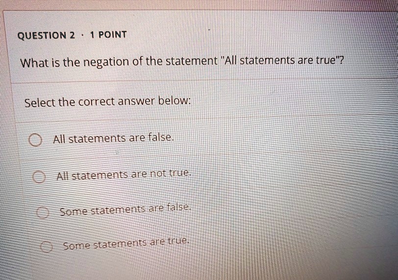 What is the negation of the statement "All statements are true"?
Select the correct answer below:
All statements are false.
All statements are not true.
Some statements are false.
Some statements are true.