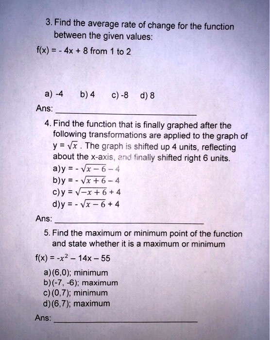 3. Find the average rate of change for the function
between the given values:
f(x) = - 4x + 8 from 1 to 2
a) -4 b) 4 c) -8 d) 8
Ans:
4. Find the function that is finally graphed after the
following transformations are applied to the graph of
y = √(x). The graph is shifted up 4 units, reflecting
about the x-axis, and finally shifted right 6 units.
a)y = -√(x-6)-4
b)y = -√(x+6)-4
c) y = -√(x+6)+4
d)y = -√(x-6)+4
Ans:
5. Find the maximum or minimum point of the function
and state whether it is a maximum or minimum
f(x) = -x^2 - 14x - 55
a) (6,0); minimum
b) (-7, -6); maximum
c) (0,7); minimum
d) (6,7); maximum
Ans: