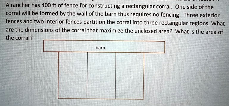A rancher has 400 ft of fence for constructing a rectangular corral. One side of the corral will be formed by the wall of the barn thus requires no fencing. Three exterior fences and two interior fences partition the corral into three rectangular regions. What are the dimensions of the corral that maximize the enclosed area? What is the area of the corral?
barn