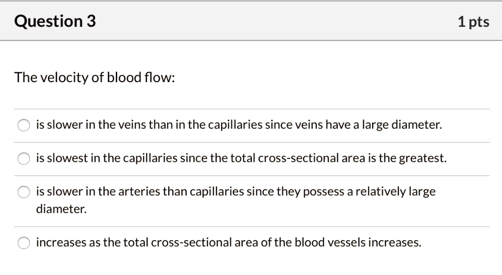 The velocity of blood flow:
is slower in the veins than in the capillaries since veins have a large diameter.
is slowest in the capillaries since the total cross-sectional area is the greatest.
is slower in the arteries than capillaries since they possess a relatively large
diameter.
increases as the total cross-sectional area of the blood vessels increases.